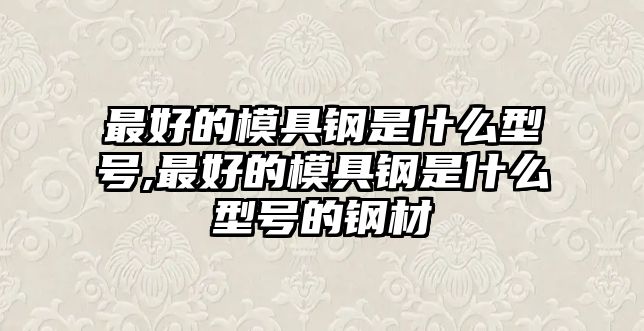 最好的模具鋼是什么型號,最好的模具鋼是什么型號的鋼材