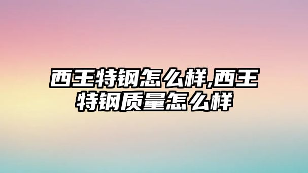 西王特鋼怎么樣,西王特鋼質量怎么樣