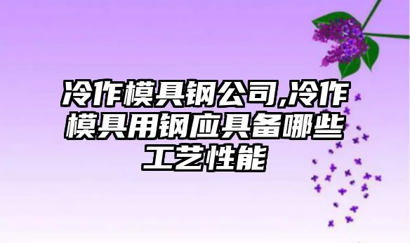 冷作模具鋼公司,冷作模具用鋼應(yīng)具備哪些工藝性能