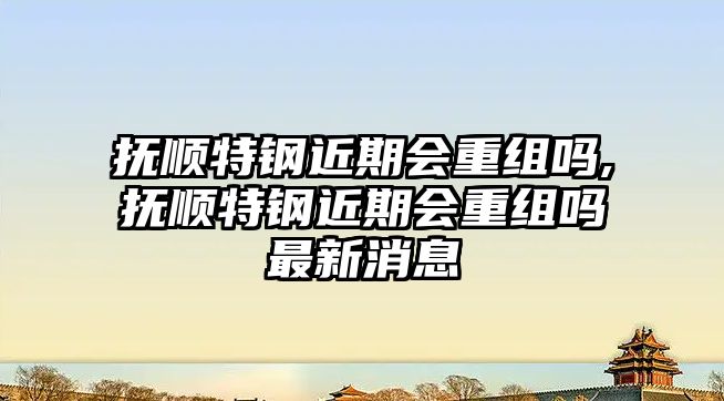 撫順特鋼近期會重組嗎,撫順特鋼近期會重組嗎最新消息