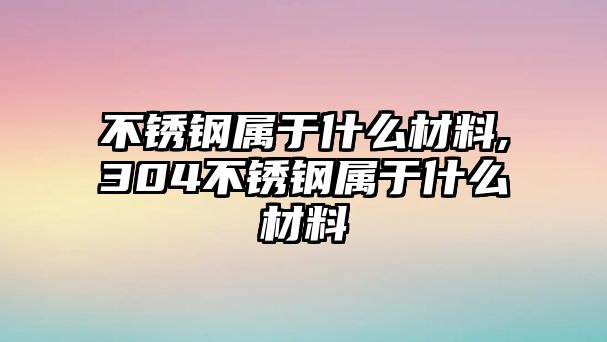 不銹鋼屬于什么材料,304不銹鋼屬于什么材料