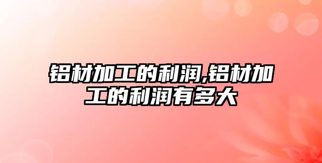 鋁材加工的利潤(rùn),鋁材加工的利潤(rùn)有多大