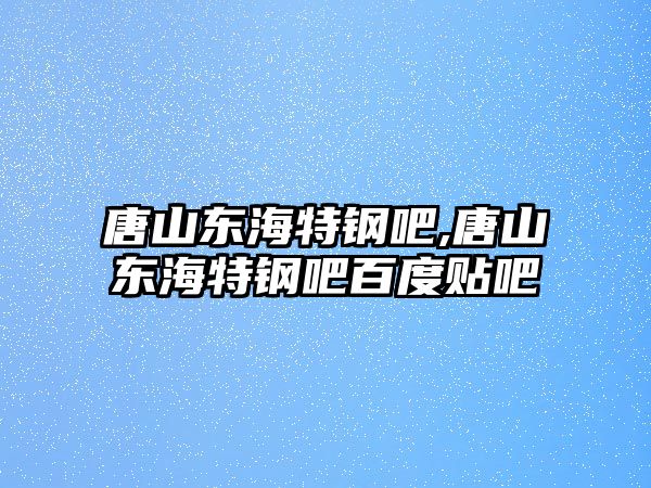 唐山東海特鋼吧,唐山東海特鋼吧百度貼吧