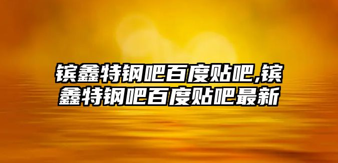 鑌鑫特鋼吧百度貼吧,鑌鑫特鋼吧百度貼吧最新