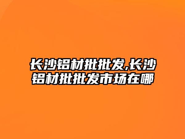 長(zhǎng)沙鋁材批批發(fā),長(zhǎng)沙鋁材批批發(fā)市場(chǎng)在哪
