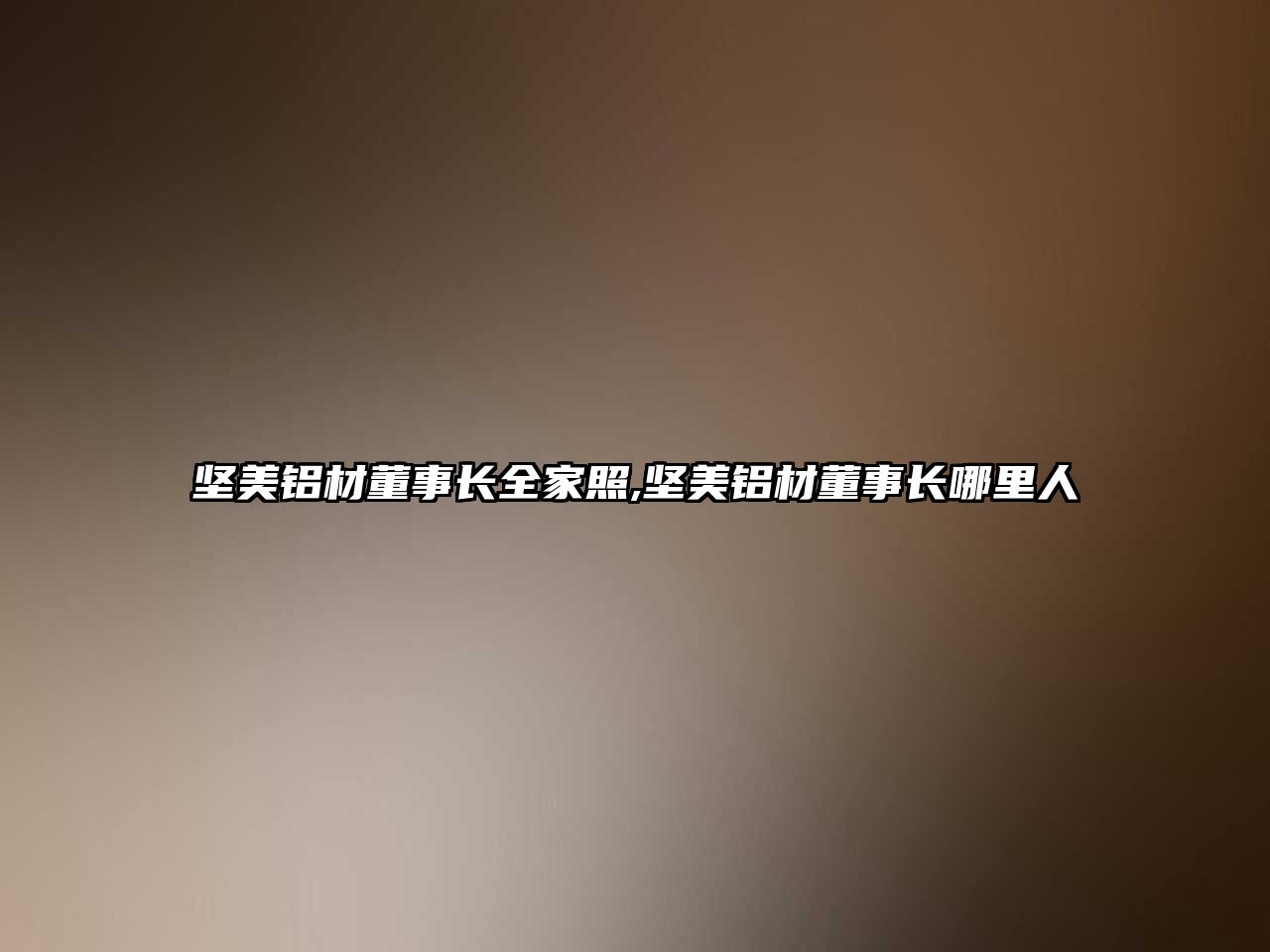 堅美鋁材董事長全家照,堅美鋁材董事長哪里人