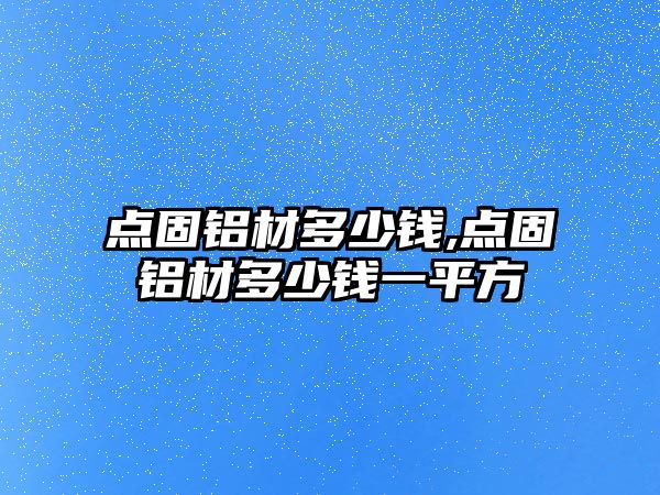 點(diǎn)固鋁材多少錢(qián),點(diǎn)固鋁材多少錢(qián)一平方