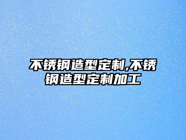 不銹鋼造型定制,不銹鋼造型定制加工