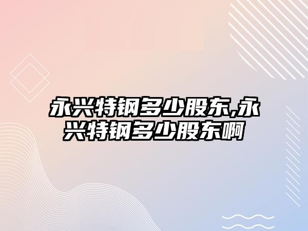 永興特鋼多少股東,永興特鋼多少股東啊