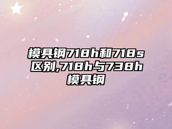 模具鋼718h和718s區(qū)別,718h與738h模具鋼