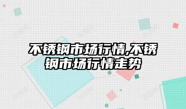 不銹鋼市場(chǎng)行情,不銹鋼市場(chǎng)行情走勢(shì)