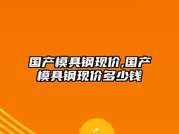 國(guó)產(chǎn)模具鋼現(xiàn)價(jià),國(guó)產(chǎn)模具鋼現(xiàn)價(jià)多少錢