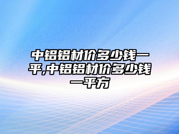 中鋁鋁材價(jià)多少錢一平,中鋁鋁材價(jià)多少錢一平方