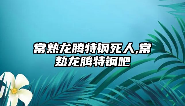 常熟龍騰特鋼死人,常熟龍騰特鋼吧
