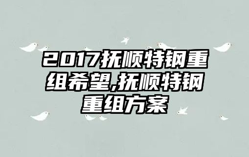 2017撫順特鋼重組希望,撫順特鋼重組方案