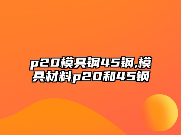 p20模具鋼45鋼,模具材料p20和45鋼