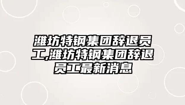 濰坊特鋼集團辭退員工,濰坊特鋼集團辭退員工最新消息