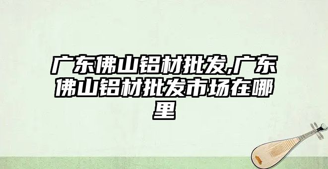 廣東佛山鋁材批發(fā),廣東佛山鋁材批發(fā)市場(chǎng)在哪里