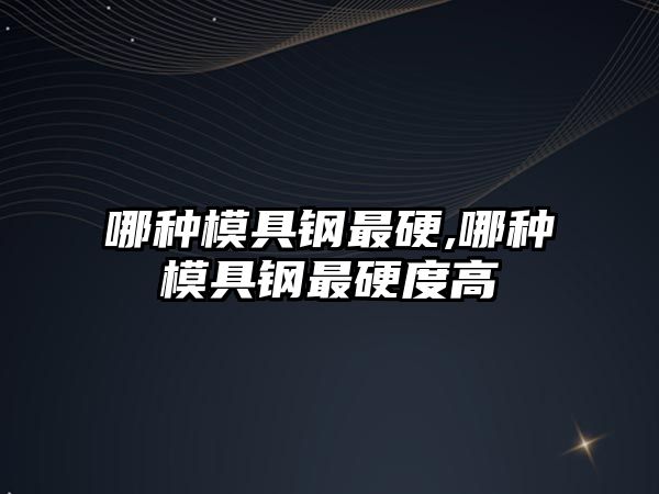 哪種模具鋼最硬,哪種模具鋼最硬度高