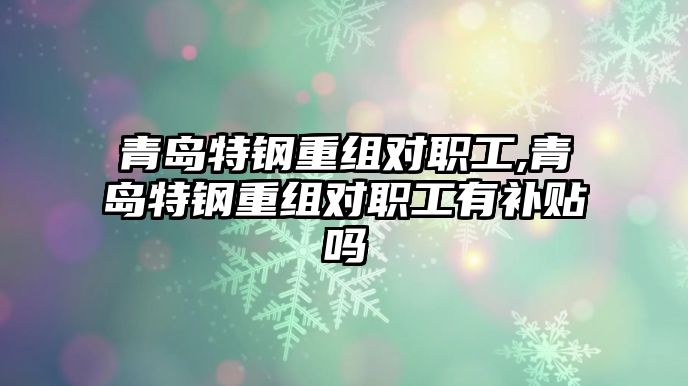 青島特鋼重組對(duì)職工,青島特鋼重組對(duì)職工有補(bǔ)貼嗎