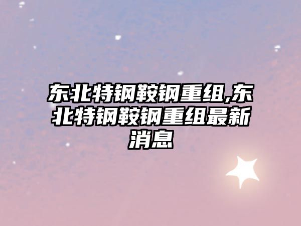 東北特鋼鞍鋼重組,東北特鋼鞍鋼重組最新消息