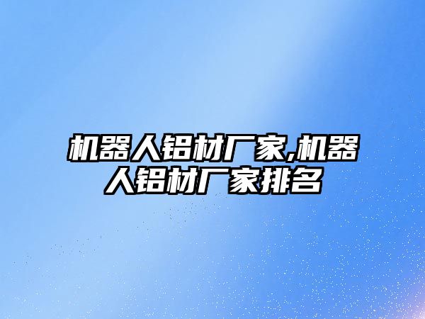 機器人鋁材廠家,機器人鋁材廠家排名