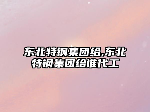 東北特鋼集團(tuán)給,東北特鋼集團(tuán)給誰代工