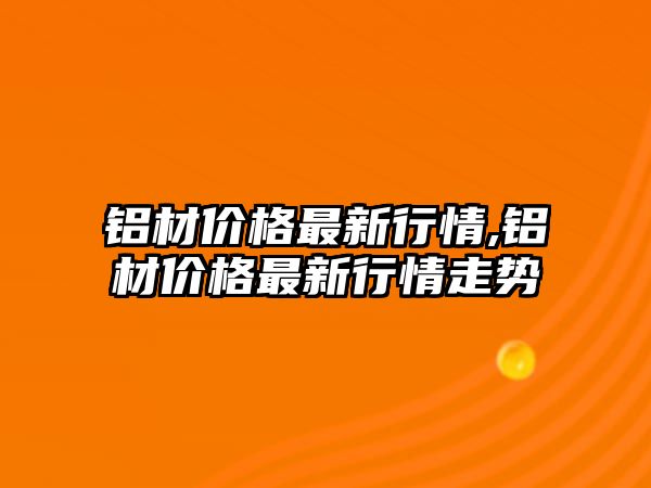 鋁材價格最新行情,鋁材價格最新行情走勢