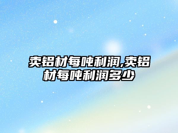 賣鋁材每噸利潤,賣鋁材每噸利潤多少