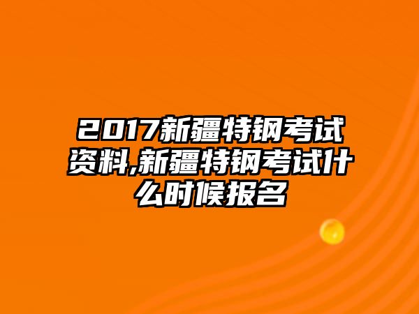 2017新疆特鋼考試資料,新疆特鋼考試什么時候報名