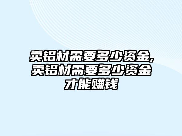 賣鋁材需要多少資金,賣鋁材需要多少資金才能賺錢
