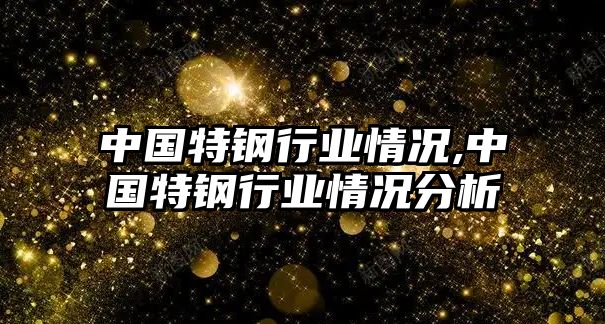 中國(guó)特鋼行業(yè)情況,中國(guó)特鋼行業(yè)情況分析