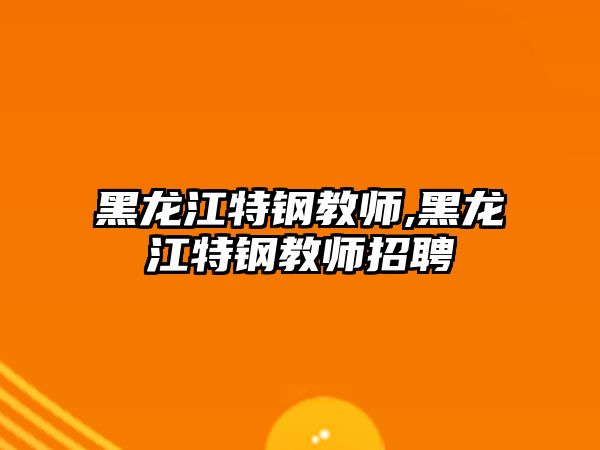 黑龍江特鋼教師,黑龍江特鋼教師招聘