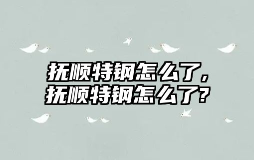 撫順特鋼怎么了,撫順特鋼怎么了?