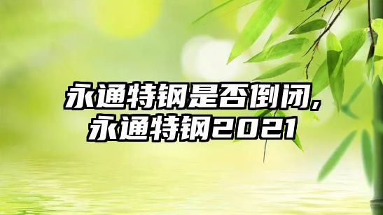 永通特鋼是否倒閉,永通特鋼2021