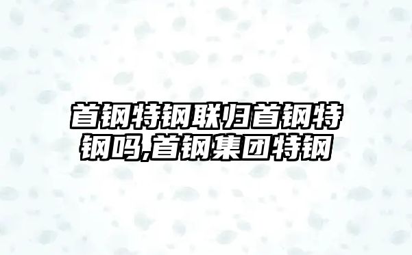 首鋼特鋼聯(lián)歸首鋼特鋼嗎,首鋼集團(tuán)特鋼