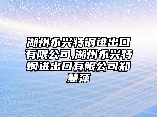 湖州永興特鋼進出口有限公司,湖州永興特鋼進出口有限公司鄭慧萍