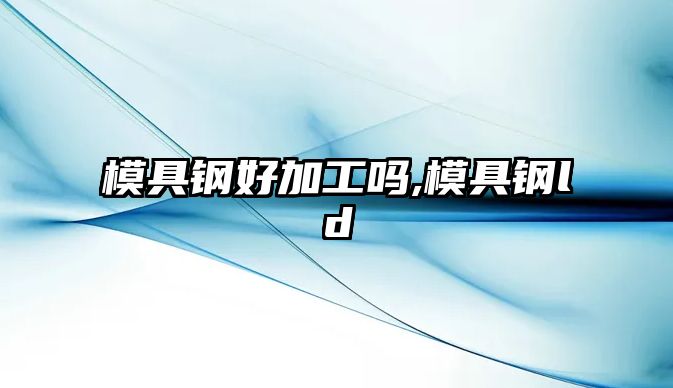 模具鋼好加工嗎,模具鋼ld