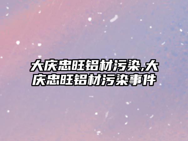 大慶忠旺鋁材污染,大慶忠旺鋁材污染事件