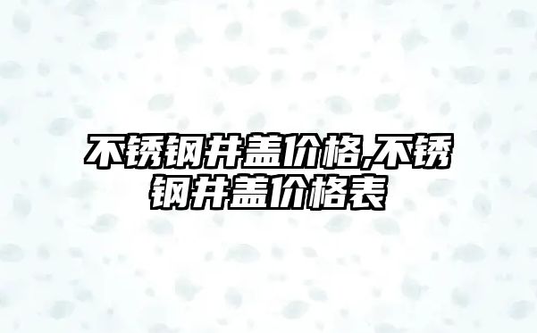 不銹鋼井蓋價格,不銹鋼井蓋價格表