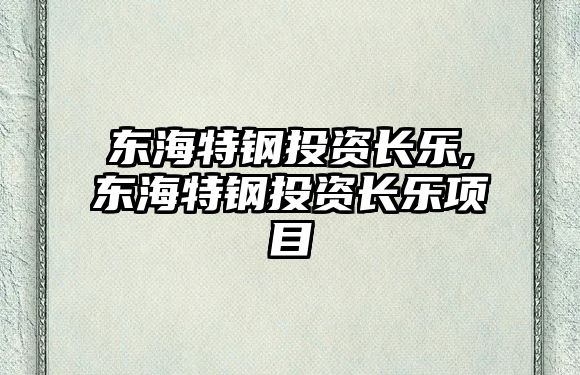 東海特鋼投資長(zhǎng)樂(lè),東海特鋼投資長(zhǎng)樂(lè)項(xiàng)目