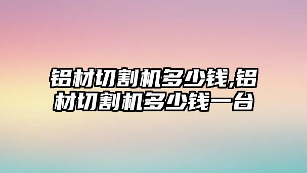 鋁材切割機(jī)多少錢(qián),鋁材切割機(jī)多少錢(qián)一臺(tái)