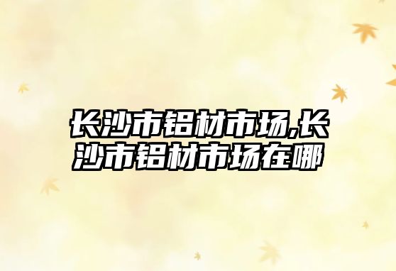長沙市鋁材市場,長沙市鋁材市場在哪