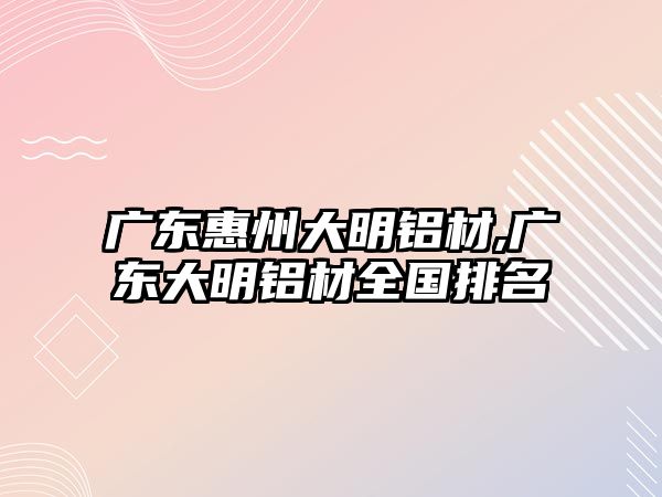 廣東惠州大明鋁材,廣東大明鋁材全國排名