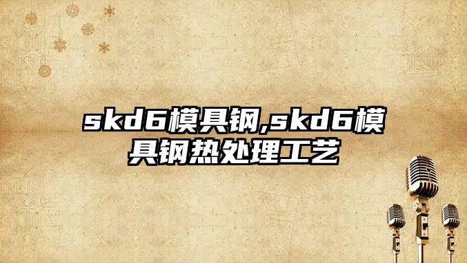 skd6模具鋼,skd6模具鋼熱處理工藝