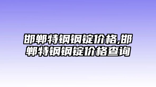 邯鄲特鋼鋼錠價(jià)格,邯鄲特鋼鋼錠價(jià)格查詢