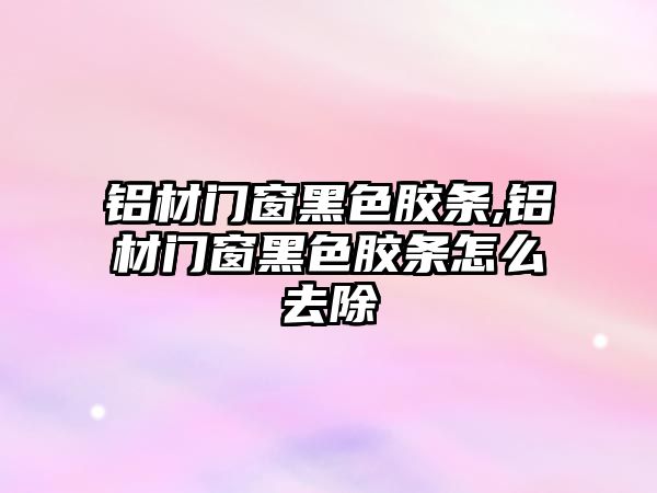 鋁材門(mén)窗黑色膠條,鋁材門(mén)窗黑色膠條怎么去除