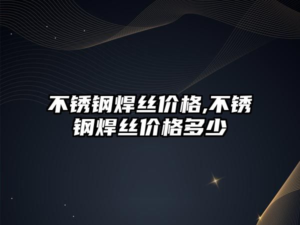 不銹鋼焊絲價(jià)格,不銹鋼焊絲價(jià)格多少